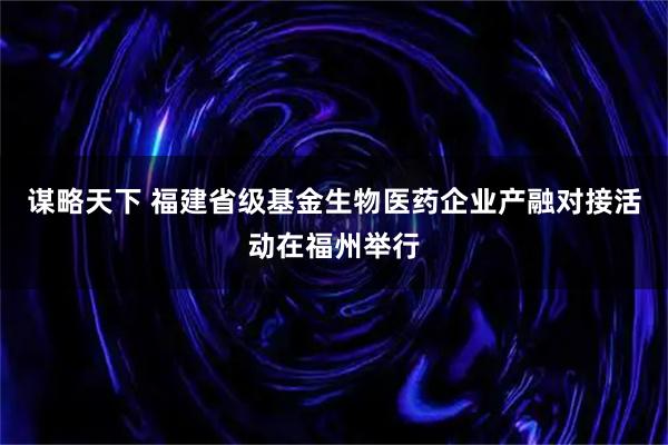 谋略天下 福建省级基金生物医药企业产融对接活动在福州举行