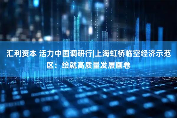 汇利资本 活力中国调研行|上海虹桥临空经济示范区：绘就高质量发展画卷