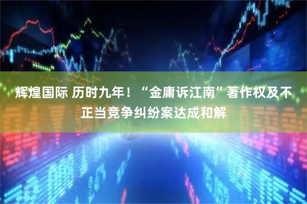 辉煌国际 历时九年！“金庸诉江南”著作权及不正当竞争纠纷案达成和解
