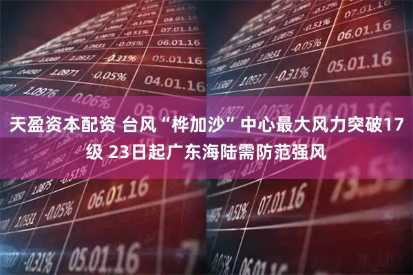 天盈资本配资 台风“桦加沙”中心最大风力突破17级 23日起广东海陆需防范强风