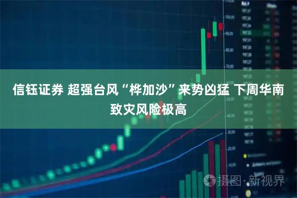 信钰证券 超强台风“桦加沙”来势凶猛 下周华南致灾风险极高