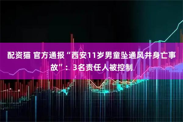 配资猫 官方通报“西安11岁男童坠通风井身亡事故”：3名责任人被控制
