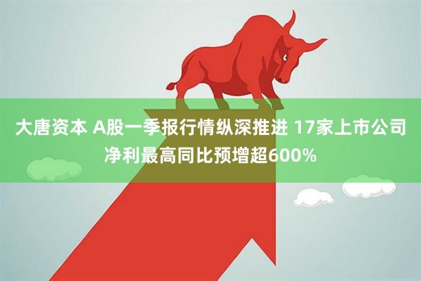 大唐资本 A股一季报行情纵深推进 17家上市公司净利最高同比预增超600%