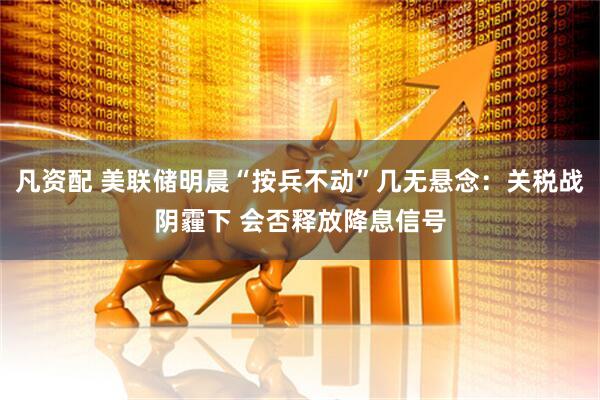 凡资配 美联储明晨“按兵不动”几无悬念：关税战阴霾下 会否释放降息信号