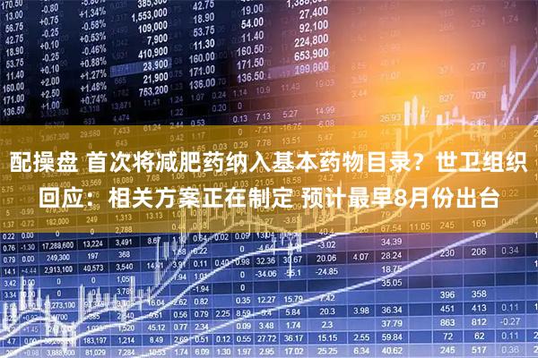 配操盘 首次将减肥药纳入基本药物目录？世卫组织回应：相关方案正在制定 预计最早8月份出台
