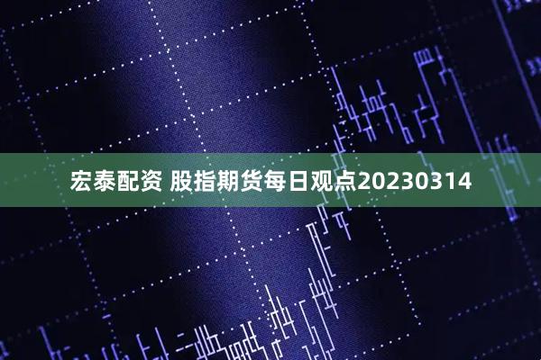 宏泰配资 股指期货每日观点20230314