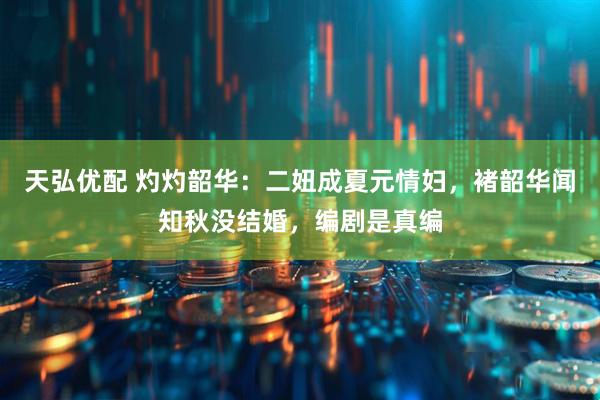 天弘优配 灼灼韶华：二妞成夏元情妇，褚韶华闻知秋没结婚，编剧是真编