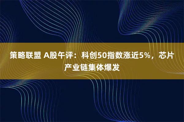 策略联盟 A股午评：科创50指数涨近5%，芯片产业链集体爆发