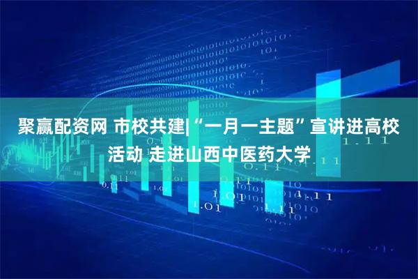 聚赢配资网 市校共建|“一月一主题”宣讲进高校活动 走进山西中医药大学