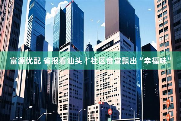 富源优配 省报看汕头｜社区食堂飘出“幸福味”