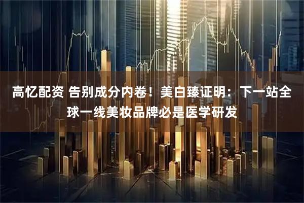高忆配资 告别成分内卷！美白臻证明：下一站全球一线美妆品牌必是医学研发