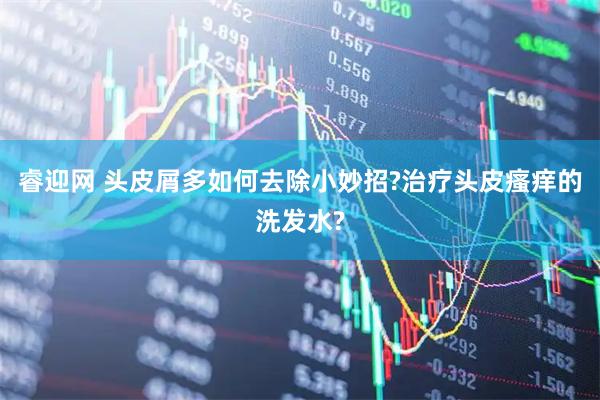 睿迎网 头皮屑多如何去除小妙招?治疗头皮瘙痒的洗发水?