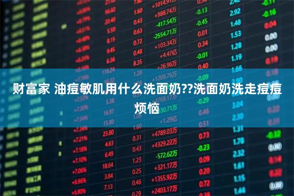 财富家 油痘敏肌用什么洗面奶??洗面奶洗走痘痘烦恼
