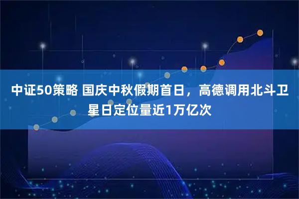 中证50策略 国庆中秋假期首日，高德调用北斗卫星日定位量近1万亿次