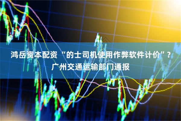 鸿岳资本配资 “的士司机使用作弊软件计价”？广州交通运输部门通报