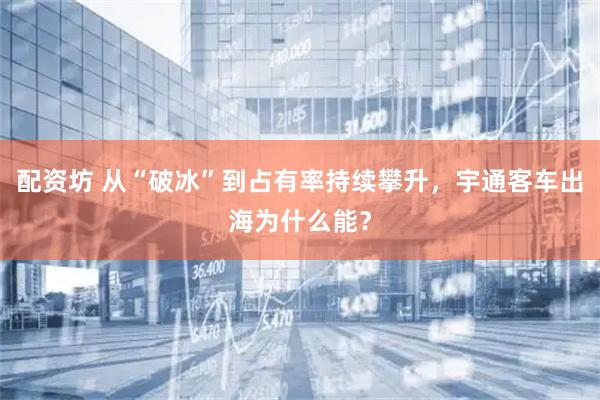 配资坊 从“破冰”到占有率持续攀升，宇通客车出海为什么能？