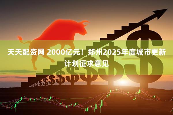 天天配资网 2000亿元！郑州2025年度城市更新计划征求意见