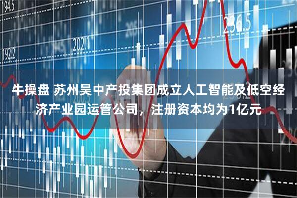牛操盘 苏州吴中产投集团成立人工智能及低空经济产业园运管公司，注册资本均为1亿元