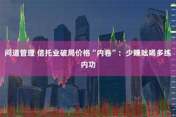问道管理 信托业破局价格“内卷”：少赚吆喝多练内功