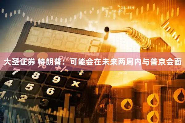 大圣证券 特朗普：可能会在未来两周内与普京会面