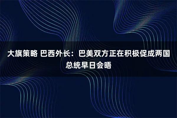 大旗策略 巴西外长：巴美双方正在积极促成两国总统早日会晤