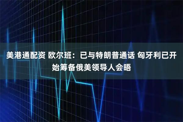 美港通配资 欧尔班：已与特朗普通话 匈牙利已开始筹备俄美领导人会晤