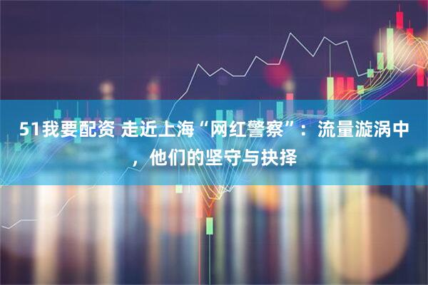 51我要配资 走近上海“网红警察”：流量漩涡中，他们的坚守与抉择