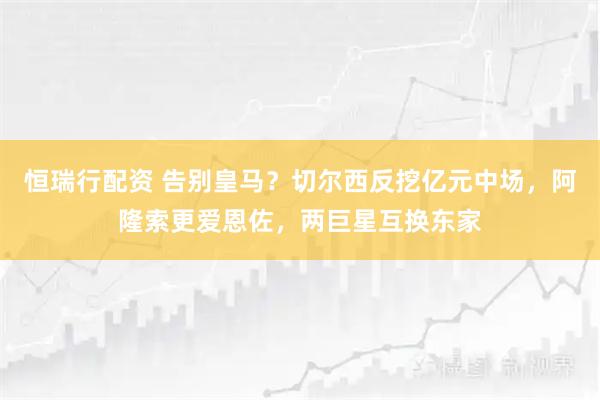 恒瑞行配资 告别皇马？切尔西反挖亿元中场，阿隆索更爱恩佐，两巨星互换东家