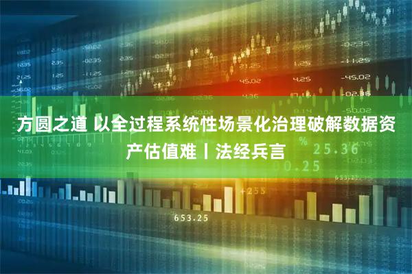 方圆之道 以全过程系统性场景化治理破解数据资产估值难丨法经兵言