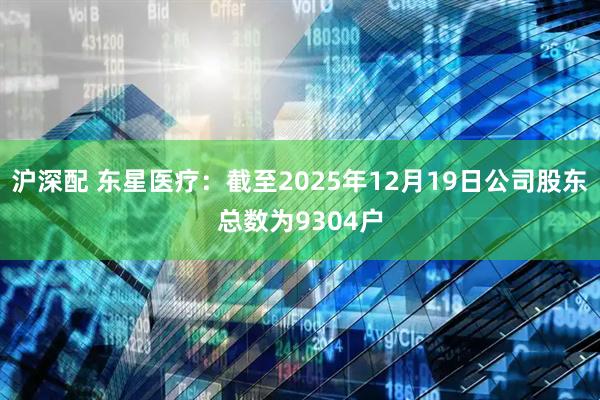 沪深配 东星医疗：截至2025年12月19日公司股东总数为9304户