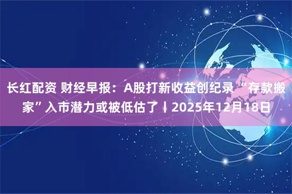 长红配资 财经早报：A股打新收益创纪录 “存款搬家”入市潜力或被低估了丨2025年12月18日