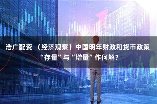 浩广配资 （经济观察）中国明年财政和货币政策 “存量”与“增量”作何解？