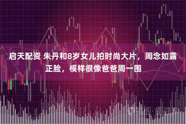 启天配资 朱丹和8岁女儿拍时尚大片，周念如露正脸，模样很像爸爸周一围