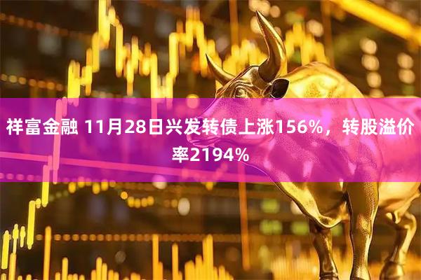 祥富金融 11月28日兴发转债上涨156%，转股溢价率2194%