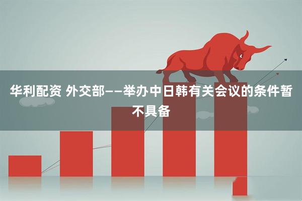 华利配资 外交部——举办中日韩有关会议的条件暂不具备