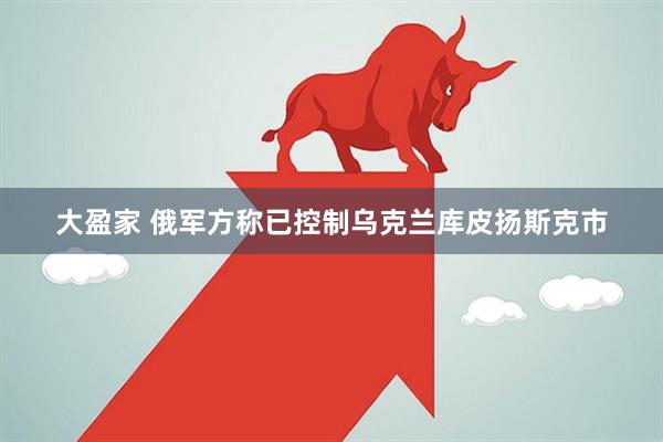 大盈家 俄军方称已控制乌克兰库皮扬斯克市