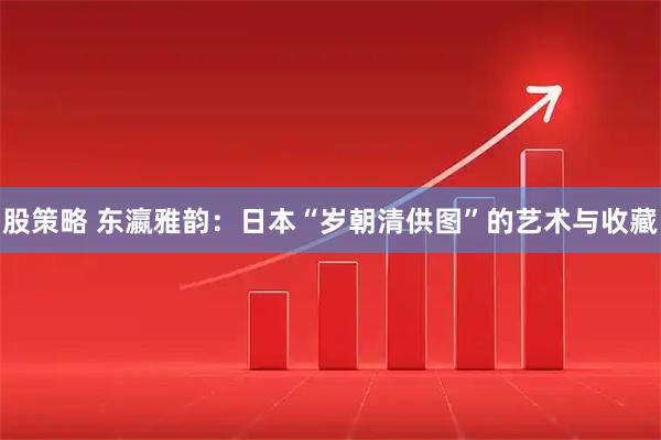 股策略 东瀛雅韵：日本“岁朝清供图”的艺术与收藏