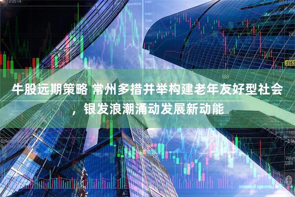 牛股远期策略 常州多措并举构建老年友好型社会，银发浪潮涌动发展新动能